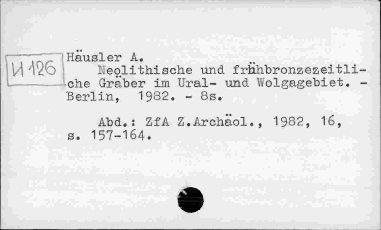 ﻿И ^26
Hausler А.
Neolithische und frhhbronzezeitli-che Gräber im Ural- und Wolgagebiet. -Berlin, 1982. - 8s.
Abd.: ZfA Z.Archaol., 1982, 16, s. 157-164.